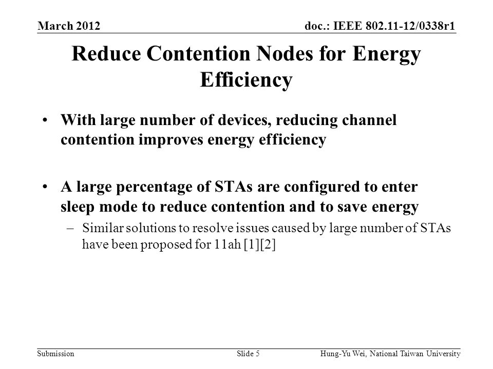 doc.: IEEE /0338r1 Submission Reduce Contention Nodes for Energy Efficiency With large number of devices, reducing channel contention improves energy efficiency A large percentage of STAs are configured to enter sleep mode to reduce contention and to save energy –Similar solutions to resolve issues caused by large number of STAs have been proposed for 11ah [1][2] March 2012 Hung-Yu Wei, National Taiwan UniversitySlide 5