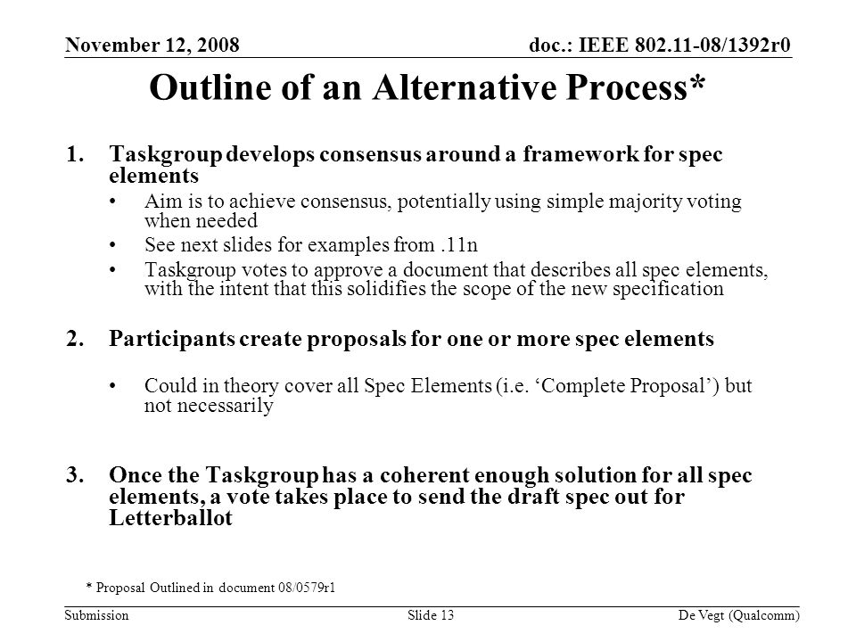 doc.: IEEE /1392r0 Submission November 12, 2008 De Vegt (Qualcomm)Slide 13 Outline of an Alternative Process* 1.Taskgroup develops consensus around a framework for spec elements Aim is to achieve consensus, potentially using simple majority voting when needed See next slides for examples from.11n Taskgroup votes to approve a document that describes all spec elements, with the intent that this solidifies the scope of the new specification 2.Participants create proposals for one or more spec elements Could in theory cover all Spec Elements (i.e.