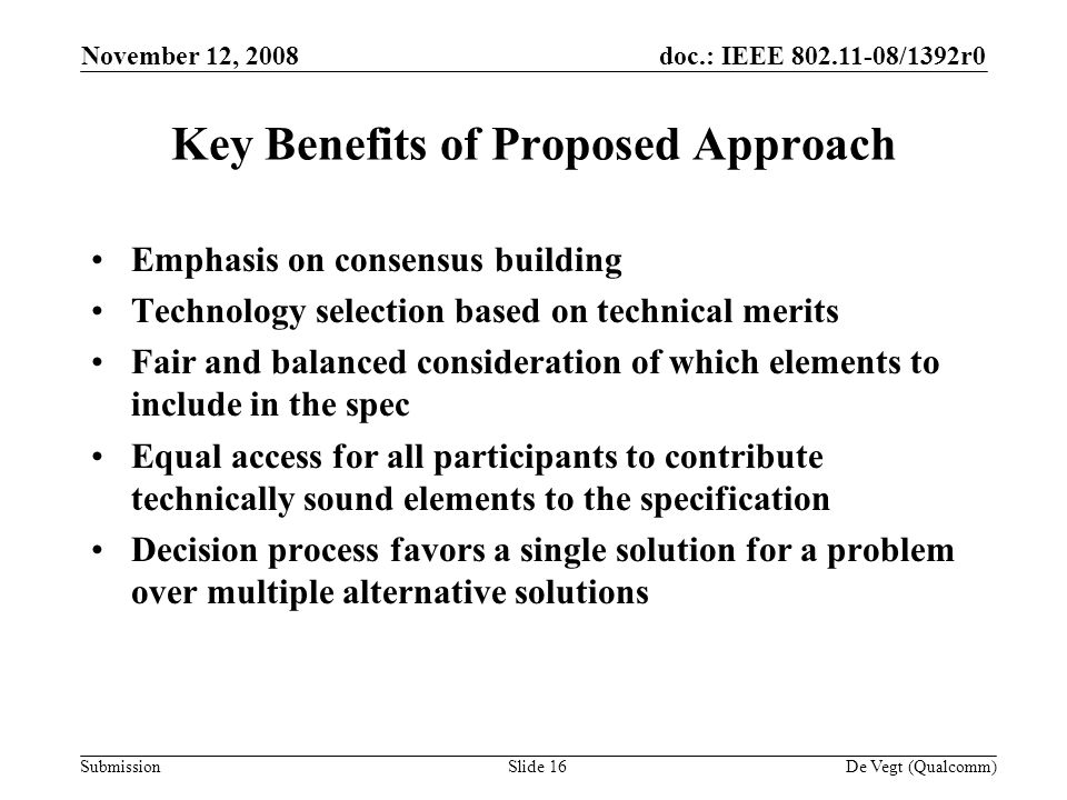 doc.: IEEE /1392r0 Submission November 12, 2008 De Vegt (Qualcomm)Slide 16 Key Benefits of Proposed Approach Emphasis on consensus building Technology selection based on technical merits Fair and balanced consideration of which elements to include in the spec Equal access for all participants to contribute technically sound elements to the specification Decision process favors a single solution for a problem over multiple alternative solutions