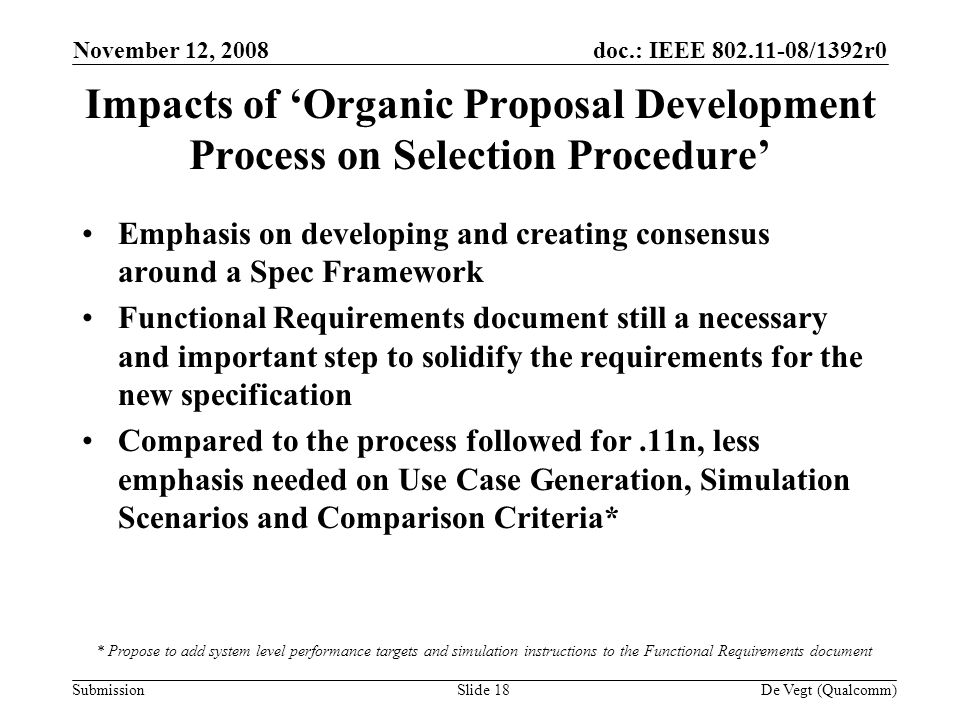 doc.: IEEE /1392r0 Submission November 12, 2008 De Vegt (Qualcomm)Slide 18 Impacts of Organic Proposal Development Process on Selection Procedure Emphasis on developing and creating consensus around a Spec Framework Functional Requirements document still a necessary and important step to solidify the requirements for the new specification Compared to the process followed for.11n, less emphasis needed on Use Case Generation, Simulation Scenarios and Comparison Criteria* * Propose to add system level performance targets and simulation instructions to the Functional Requirements document