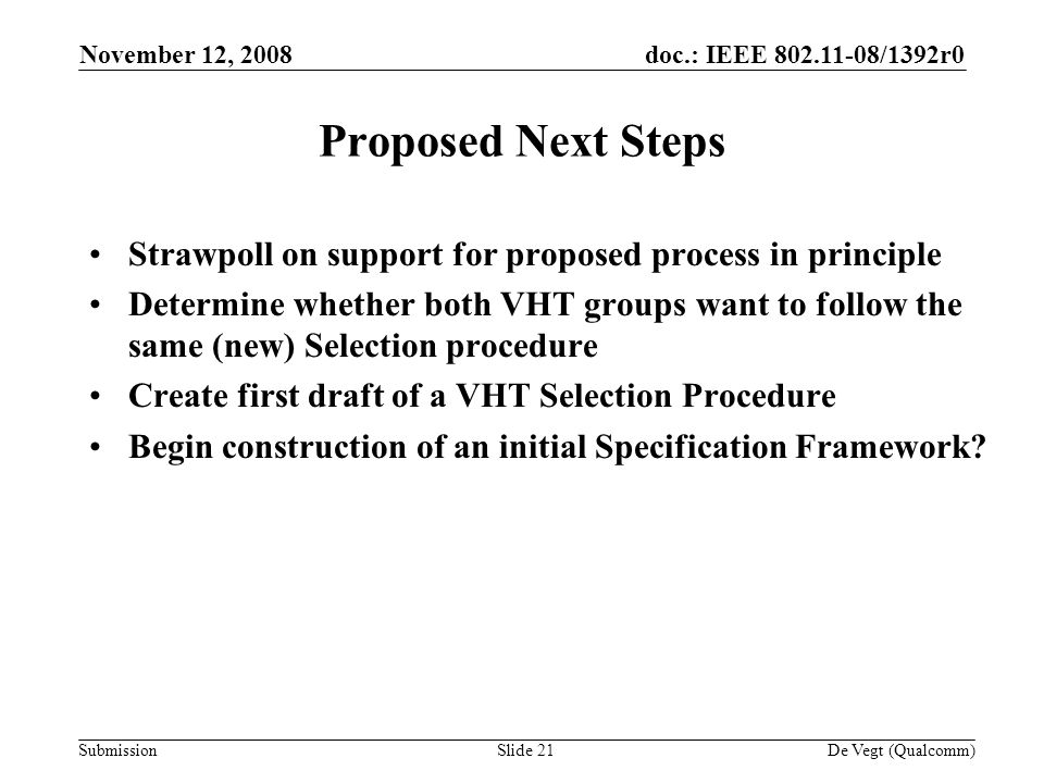 doc.: IEEE /1392r0 Submission November 12, 2008 De Vegt (Qualcomm)Slide 21 Proposed Next Steps Strawpoll on support for proposed process in principle Determine whether both VHT groups want to follow the same (new) Selection procedure Create first draft of a VHT Selection Procedure Begin construction of an initial Specification Framework