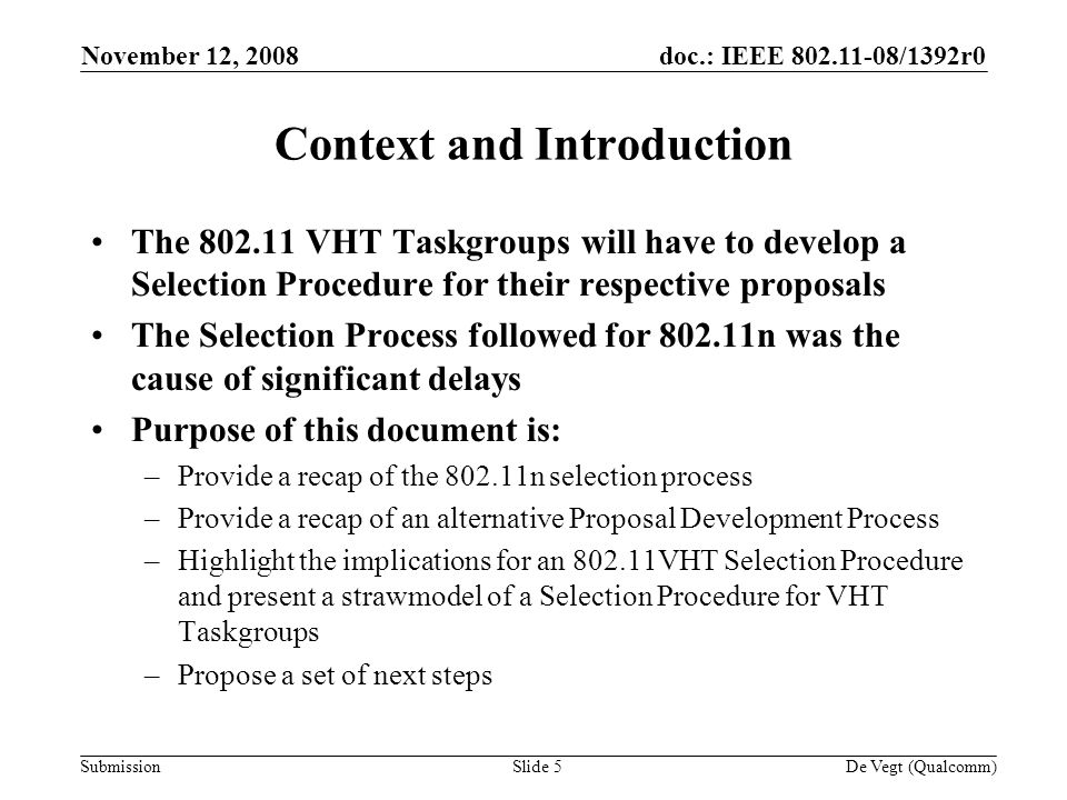 doc.: IEEE /1392r0 Submission November 12, 2008 De Vegt (Qualcomm)Slide 5 Context and Introduction The VHT Taskgroups will have to develop a Selection Procedure for their respective proposals The Selection Process followed for n was the cause of significant delays Purpose of this document is: –Provide a recap of the n selection process –Provide a recap of an alternative Proposal Development Process –Highlight the implications for an VHT Selection Procedure and present a strawmodel of a Selection Procedure for VHT Taskgroups –Propose a set of next steps