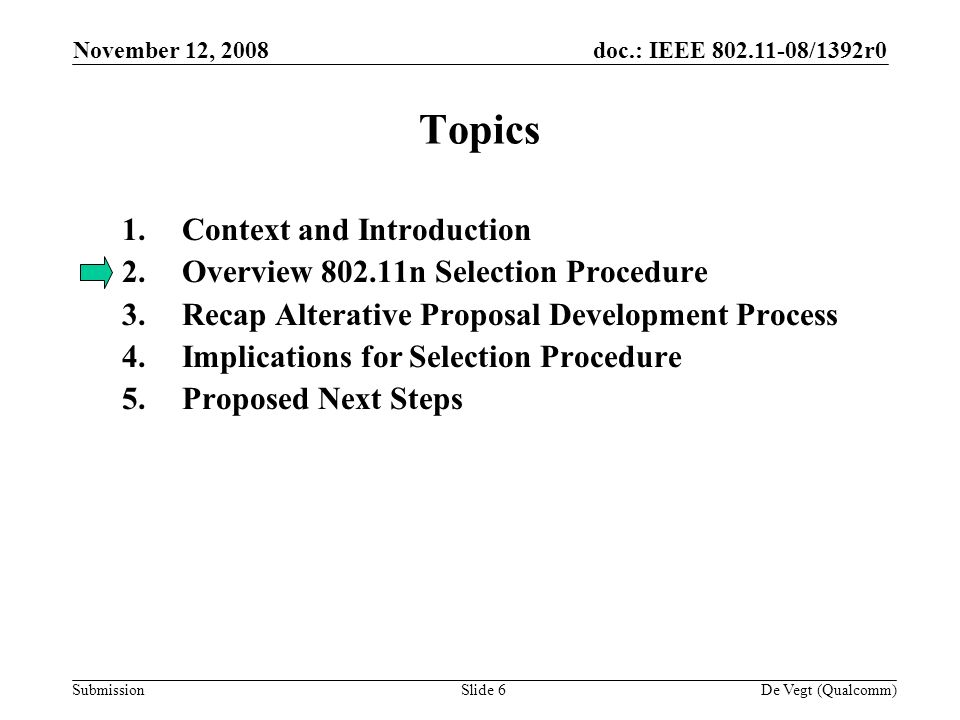 doc.: IEEE /1392r0 Submission November 12, 2008 De Vegt (Qualcomm)Slide 6 Topics 1.Context and Introduction 2.Overview n Selection Procedure 3.Recap Alterative Proposal Development Process 4.Implications for Selection Procedure 5.Proposed Next Steps