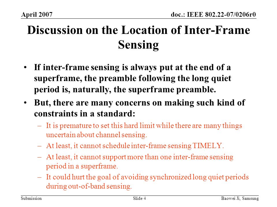 doc.: IEEE /0206r0 Submission April 2007 Baowei Ji, SamsungSlide 4 Discussion on the Location of Inter-Frame Sensing If inter-frame sensing is always put at the end of a superframe, the preamble following the long quiet period is, naturally, the superframe preamble.
