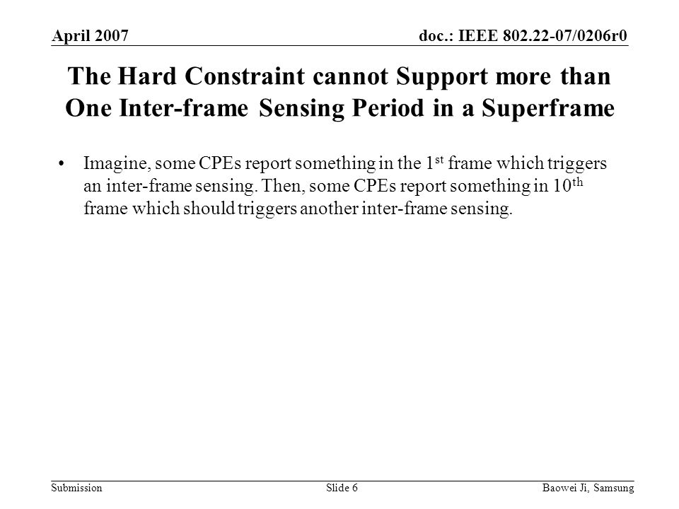 doc.: IEEE /0206r0 Submission April 2007 Baowei Ji, SamsungSlide 6 The Hard Constraint cannot Support more than One Inter-frame Sensing Period in a Superframe Imagine, some CPEs report something in the 1 st frame which triggers an inter-frame sensing.