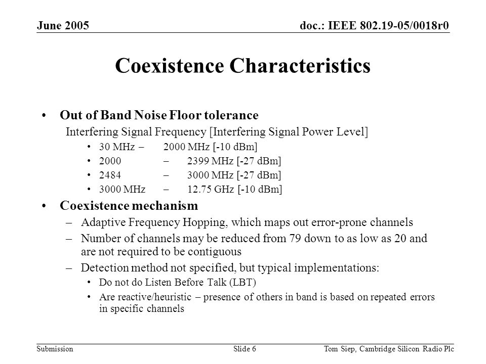 doc.: IEEE /0018r0 Submission June 2005 Tom Siep, Cambridge Silicon Radio PlcSlide 6 Coexistence Characteristics Out of Band Noise Floor tolerance Interfering Signal Frequency [Interfering Signal Power Level] 30 MHz – 2000 MHz [-10 dBm] 2000 – 2399 MHz [-27 dBm] 2484 – 3000 MHz [-27 dBm] 3000 MHz – GHz [-10 dBm] Coexistence mechanism –Adaptive Frequency Hopping, which maps out error-prone channels –Number of channels may be reduced from 79 down to as low as 20 and are not required to be contiguous –Detection method not specified, but typical implementations: Do not do Listen Before Talk (LBT) Are reactive/heuristic – presence of others in band is based on repeated errors in specific channels