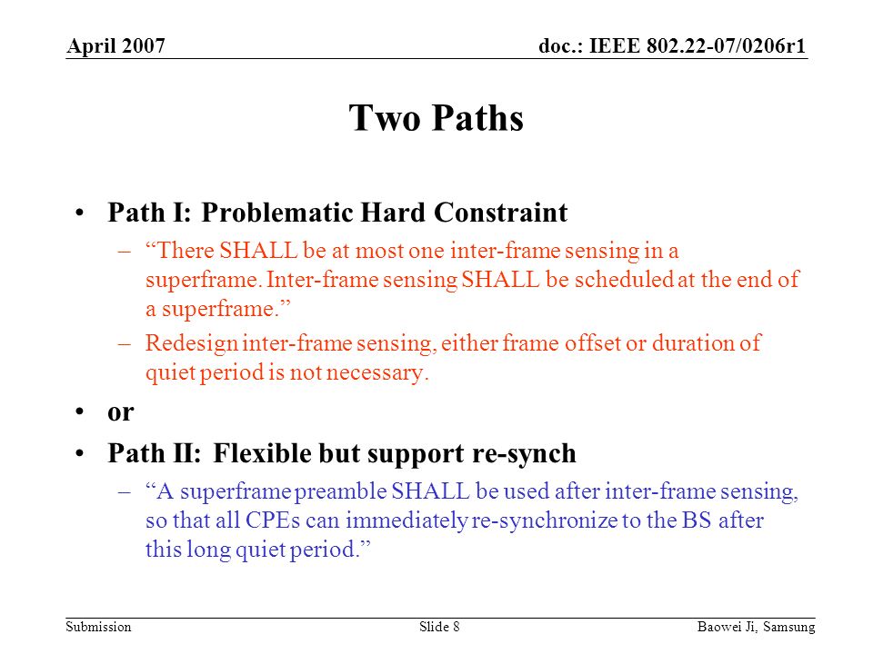 doc.: IEEE /0206r1 Submission April 2007 Baowei Ji, SamsungSlide 8 Two Paths Path I: Problematic Hard Constraint –There SHALL be at most one inter-frame sensing in a superframe.