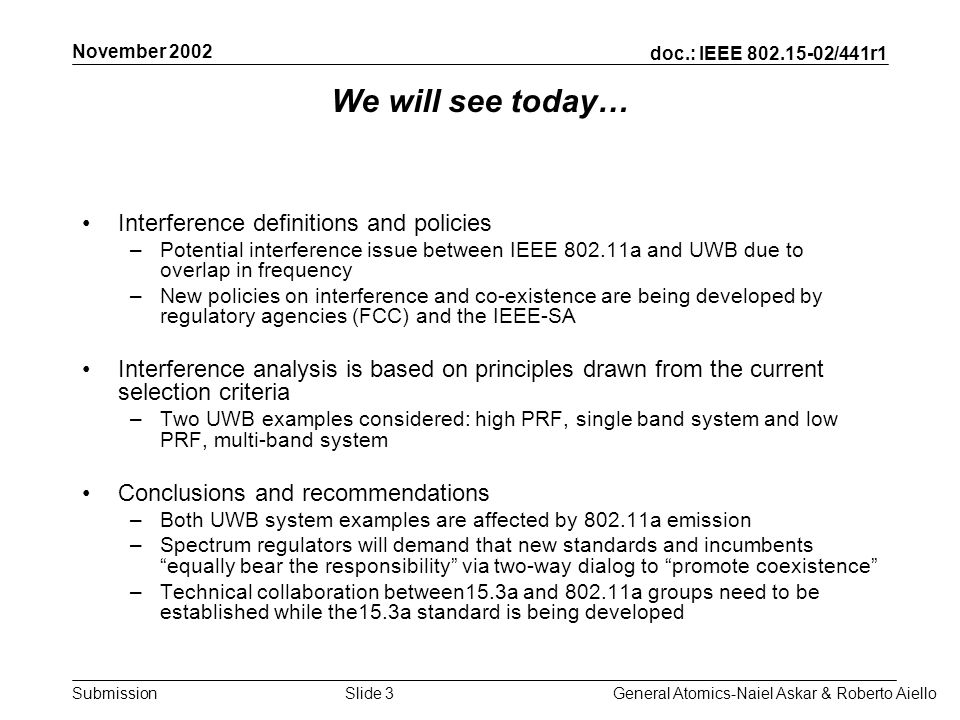 doc.: IEEE /441r1 Submission November 2002 General Atomics-Naiel Askar & Roberto AielloSlide 3 We will see today… Interference definitions and policies –Potential interference issue between IEEE a and UWB due to overlap in frequency –New policies on interference and co-existence are being developed by regulatory agencies (FCC) and the IEEE-SA Interference analysis is based on principles drawn from the current selection criteria –Two UWB examples considered: high PRF, single band system and low PRF, multi-band system Conclusions and recommendations –Both UWB system examples are affected by a emission –Spectrum regulators will demand that new standards and incumbents equally bear the responsibility via two-way dialog to promote coexistence –Technical collaboration between15.3a and a groups need to be established while the15.3a standard is being developed