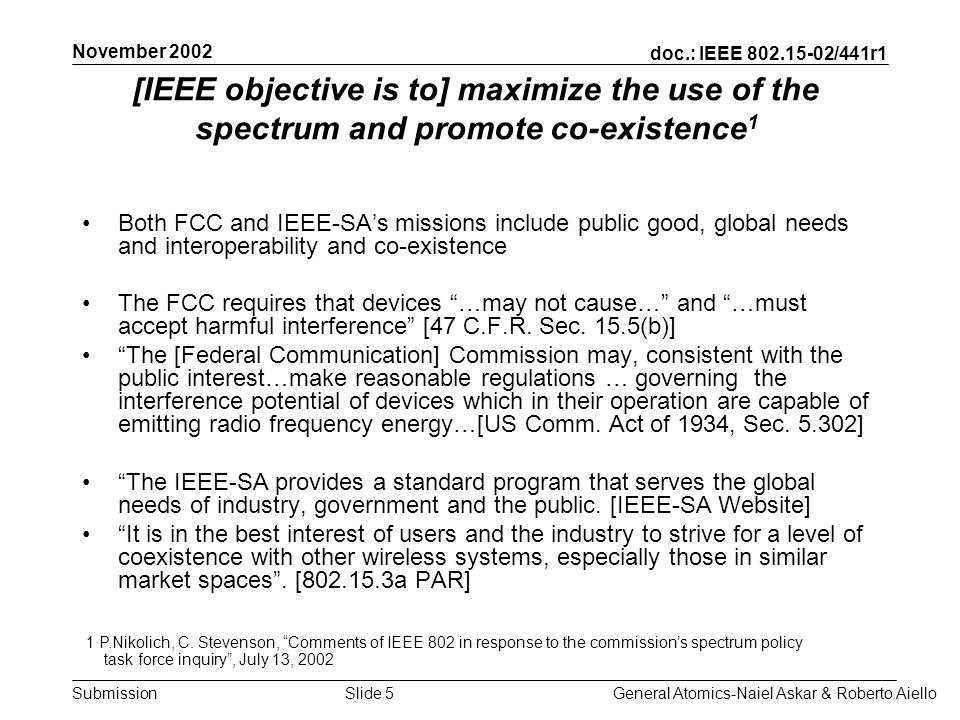 doc.: IEEE /441r1 Submission November 2002 General Atomics-Naiel Askar & Roberto AielloSlide 5 [IEEE objective is to] maximize the use of the spectrum and promote co-existence 1 Both FCC and IEEE-SAs missions include public good, global needs and interoperability and co-existence The FCC requires that devices …may not cause… and …must accept harmful interference [47 C.F.R.