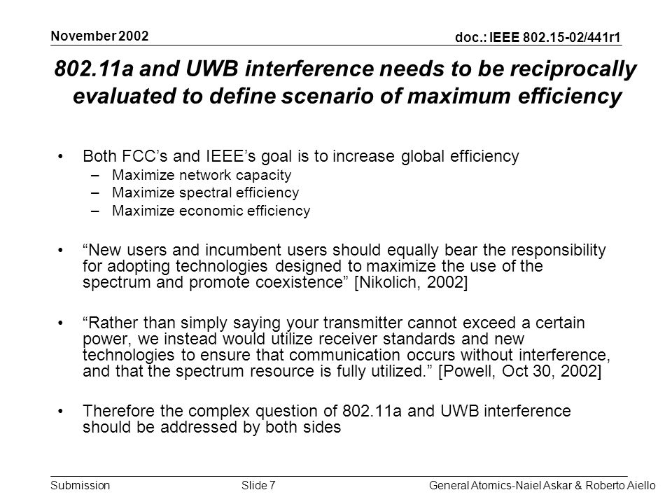 doc.: IEEE /441r1 Submission November 2002 General Atomics-Naiel Askar & Roberto AielloSlide 7 Both FCCs and IEEEs goal is to increase global efficiency –Maximize network capacity –Maximize spectral efficiency –Maximize economic efficiency New users and incumbent users should equally bear the responsibility for adopting technologies designed to maximize the use of the spectrum and promote coexistence [Nikolich, 2002] Rather than simply saying your transmitter cannot exceed a certain power, we instead would utilize receiver standards and new technologies to ensure that communication occurs without interference, and that the spectrum resource is fully utilized.