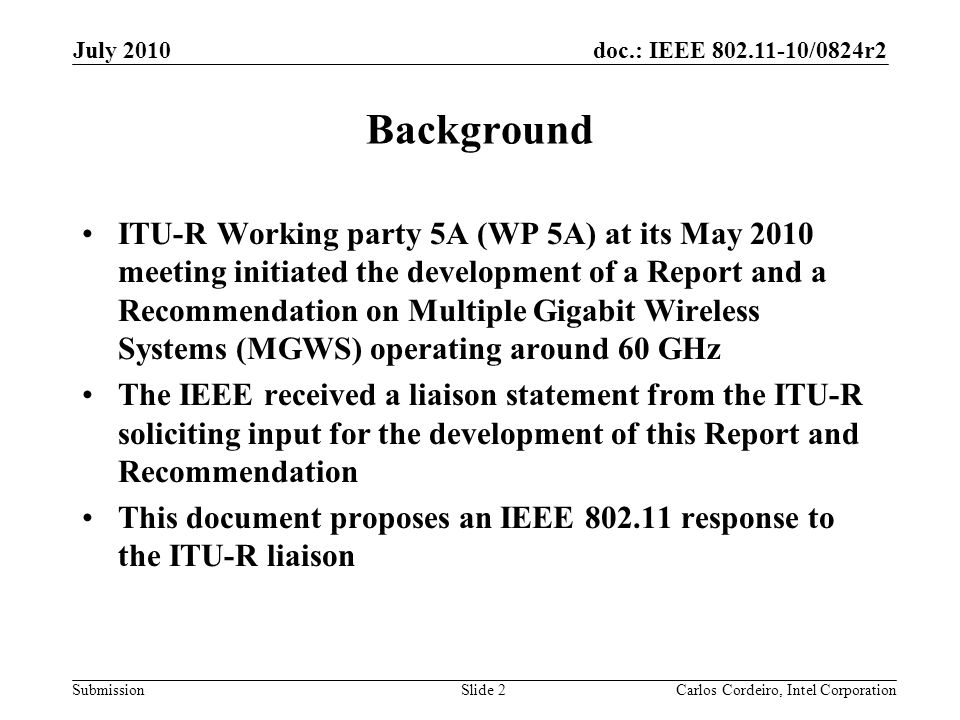 doc.: IEEE /0824r2 Submission Background ITU-R Working party 5A (WP 5A) at its May 2010 meeting initiated the development of a Report and a Recommendation on Multiple Gigabit Wireless Systems (MGWS) operating around 60 GHz The IEEE received a liaison statement from the ITU-R soliciting input for the development of this Report and Recommendation This document proposes an IEEE response to the ITU-R liaison Slide 2 July 2010 Carlos Cordeiro, Intel Corporation