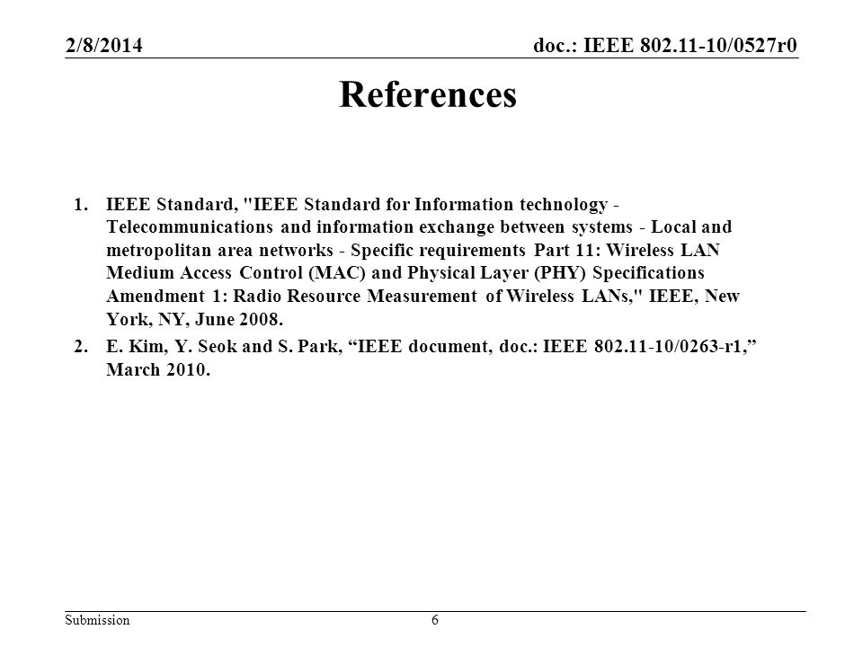 doc.: IEEE /0527r0 Submission References 1.IEEE Standard, IEEE Standard for Information technology - Telecommunications and information exchange between systems - Local and metropolitan area networks - Specific requirements Part 11: Wireless LAN Medium Access Control (MAC) and Physical Layer (PHY) Specifications Amendment 1: Radio Resource Measurement of Wireless LANs, IEEE, New York, NY, June 2008.