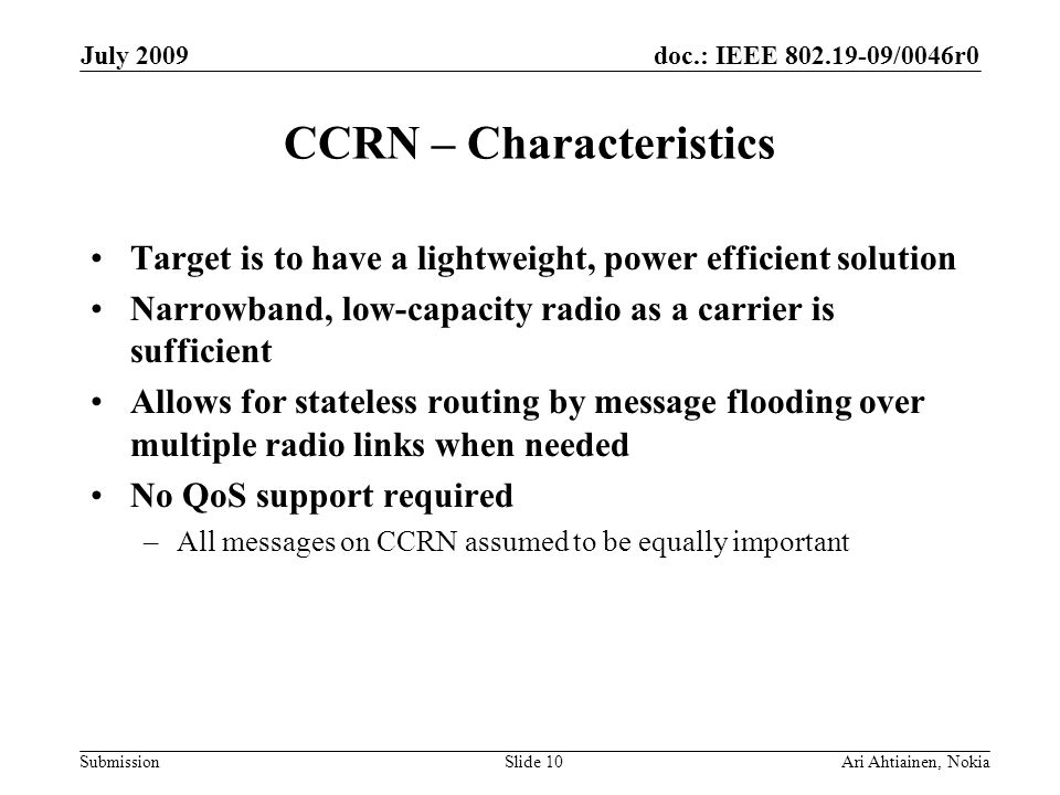 doc.: IEEE /0046r0 Submission July 2009 Ari Ahtiainen, NokiaSlide 10 CCRN – Characteristics Target is to have a lightweight, power efficient solution Narrowband, low-capacity radio as a carrier is sufficient Allows for stateless routing by message flooding over multiple radio links when needed No QoS support required –All messages on CCRN assumed to be equally important