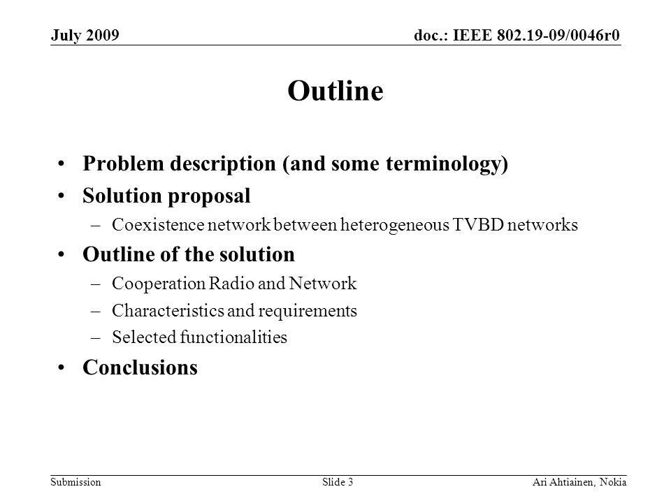 doc.: IEEE /0046r0 Submission July 2009 Ari Ahtiainen, NokiaSlide 3 Outline Problem description (and some terminology) Solution proposal –Coexistence network between heterogeneous TVBD networks Outline of the solution –Cooperation Radio and Network –Characteristics and requirements –Selected functionalities Conclusions