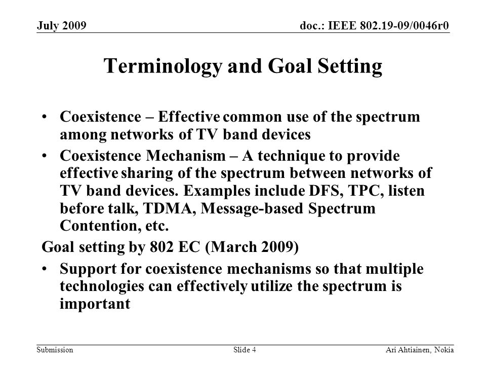 doc.: IEEE /0046r0 Submission July 2009 Ari Ahtiainen, NokiaSlide 4 Terminology and Goal Setting Coexistence – Effective common use of the spectrum among networks of TV band devices Coexistence Mechanism – A technique to provide effective sharing of the spectrum between networks of TV band devices.