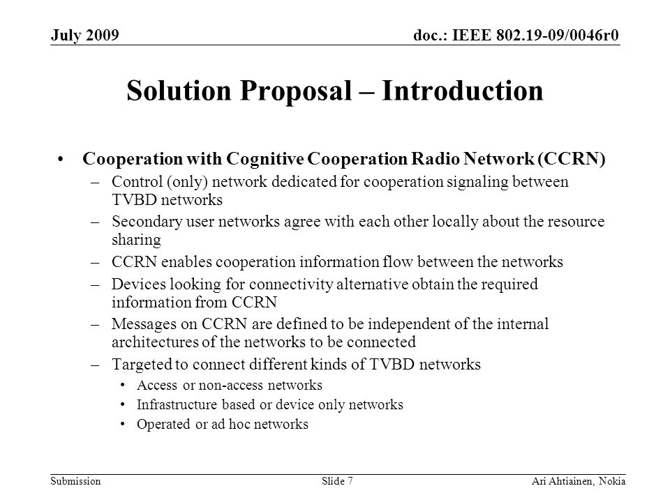doc.: IEEE /0046r0 Submission July 2009 Ari Ahtiainen, NokiaSlide 7 Solution Proposal – Introduction Cooperation with Cognitive Cooperation Radio Network (CCRN) –Control (only) network dedicated for cooperation signaling between TVBD networks –Secondary user networks agree with each other locally about the resource sharing –CCRN enables cooperation information flow between the networks –Devices looking for connectivity alternative obtain the required information from CCRN –Messages on CCRN are defined to be independent of the internal architectures of the networks to be connected –Targeted to connect different kinds of TVBD networks Access or non-access networks Infrastructure based or device only networks Operated or ad hoc networks