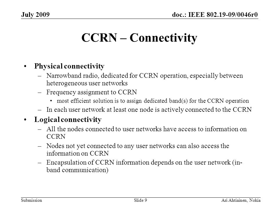 doc.: IEEE /0046r0 Submission July 2009 Ari Ahtiainen, NokiaSlide 9 CCRN – Connectivity Physical connectivity –Narrowband radio, dedicated for CCRN operation, especially between heterogeneous user networks –Frequency assignment to CCRN most efficient solution is to assign dedicated band(s) for the CCRN operation –In each user network at least one node is actively connected to the CCRN Logical connectivity –All the nodes connected to user networks have access to information on CCRN –Nodes not yet connected to any user networks can also access the information on CCRN –Encapsulation of CCRN information depends on the user network (in- band communication)
