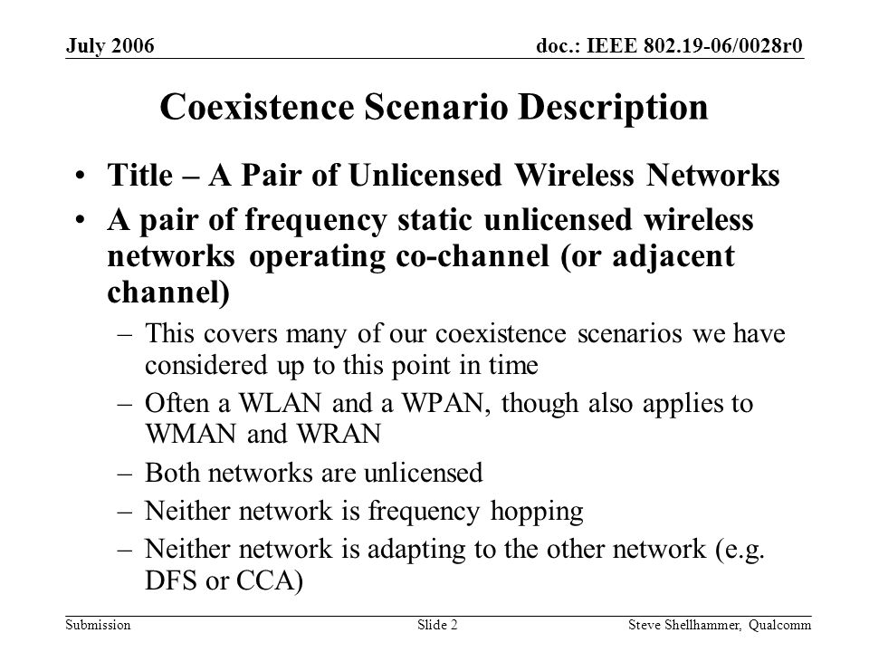 doc.: IEEE /0028r0 Submission July 2006 Steve Shellhammer, QualcommSlide 2 Coexistence Scenario Description Title – A Pair of Unlicensed Wireless Networks A pair of frequency static unlicensed wireless networks operating co-channel (or adjacent channel) –This covers many of our coexistence scenarios we have considered up to this point in time –Often a WLAN and a WPAN, though also applies to WMAN and WRAN –Both networks are unlicensed –Neither network is frequency hopping –Neither network is adapting to the other network (e.g.
