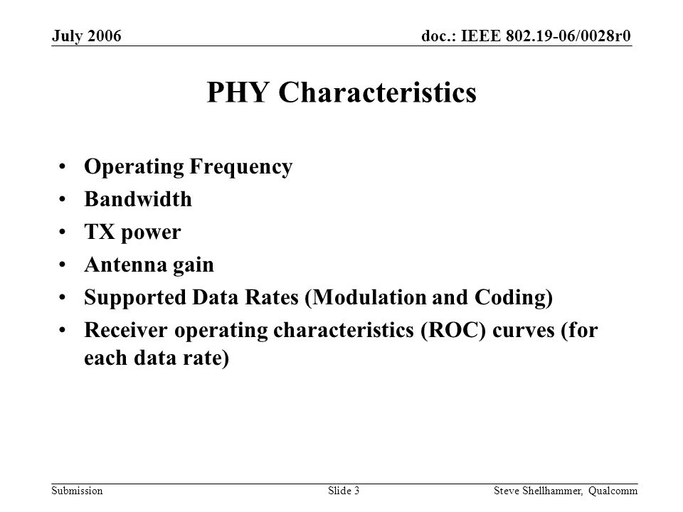 doc.: IEEE /0028r0 Submission July 2006 Steve Shellhammer, QualcommSlide 3 PHY Characteristics Operating Frequency Bandwidth TX power Antenna gain Supported Data Rates (Modulation and Coding) Receiver operating characteristics (ROC) curves (for each data rate)