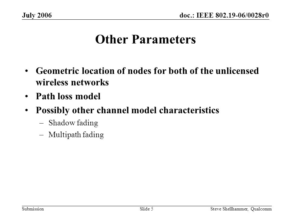 doc.: IEEE /0028r0 Submission July 2006 Steve Shellhammer, QualcommSlide 5 Other Parameters Geometric location of nodes for both of the unlicensed wireless networks Path loss model Possibly other channel model characteristics –Shadow fading –Multipath fading