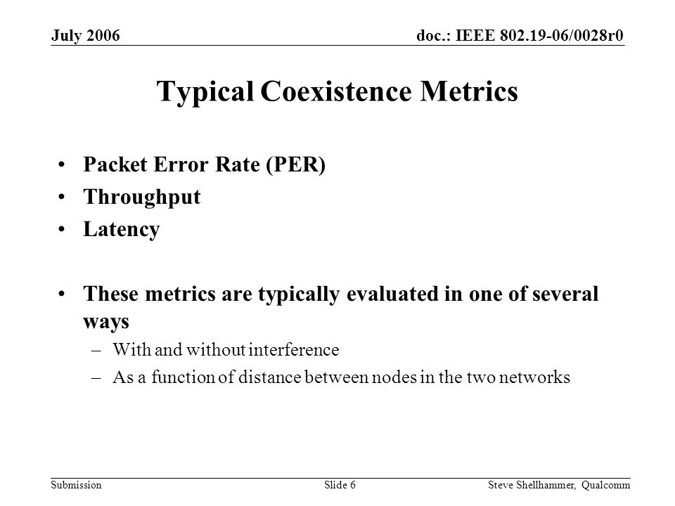 doc.: IEEE /0028r0 Submission July 2006 Steve Shellhammer, QualcommSlide 6 Typical Coexistence Metrics Packet Error Rate (PER) Throughput Latency These metrics are typically evaluated in one of several ways –With and without interference –As a function of distance between nodes in the two networks