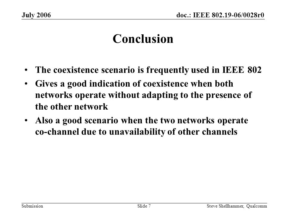 doc.: IEEE /0028r0 Submission July 2006 Steve Shellhammer, QualcommSlide 7 Conclusion The coexistence scenario is frequently used in IEEE 802 Gives a good indication of coexistence when both networks operate without adapting to the presence of the other network Also a good scenario when the two networks operate co-channel due to unavailability of other channels