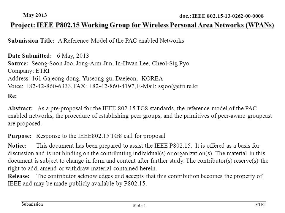 doc.: IEEE Submission ETRI May 2013 Slide 1 Project: IEEE P Working Group for Wireless Personal Area Networks (WPANs) Submission Title: A Reference Model of the PAC enabled Networks Date Submitted: 6 May, 2013 Source: Seong-Soon Joo, Jong-Arm Jun, In-Hwan Lee, Cheol-Sig Pyo Company: ETRI Address: 161 Gajeong-dong, Yuseong-gu, Daejeon, KOREA Voice: , FAX: ,   Re: Abstract: As a pre-proposal for the IEEE TG8 standards, the reference model of the PAC enabled networks, the procedure of establishing peer groups, and the primitives of peer-aware groupcast are proposed.