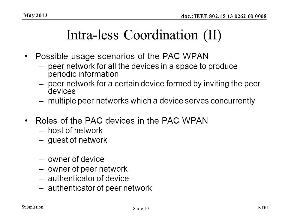 doc.: IEEE Submission ETRI May 2013 Intra-less Coordination (II) Possible usage scenarios of the PAC WPAN –peer network for all the devices in a space to produce periodic information –peer network for a certain device formed by inviting the peer devices –multiple peer networks which a device serves concurrently Roles of the PAC devices in the PAC WPAN –host of network –guest of network –owner of device –owner of peer network –authenticator of device –authenticator of peer network Slide 10