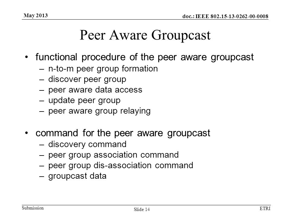 doc.: IEEE Submission ETRI May 2013 Peer Aware Groupcast functional procedure of the peer aware groupcast –n-to-m peer group formation –discover peer group –peer aware data access –update peer group –peer aware group relaying command for the peer aware groupcast –discovery command –peer group association command –peer group dis-association command –groupcast data Slide 14