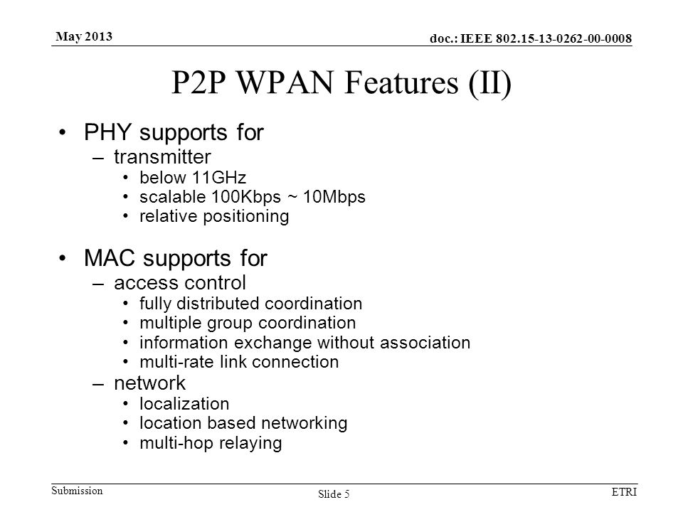 doc.: IEEE Submission ETRI May 2013 P2P WPAN Features (II) PHY supports for –transmitter below 11GHz scalable 100Kbps ~ 10Mbps relative positioning MAC supports for –access control fully distributed coordination multiple group coordination information exchange without association multi-rate link connection –network localization location based networking multi-hop relaying Slide 5