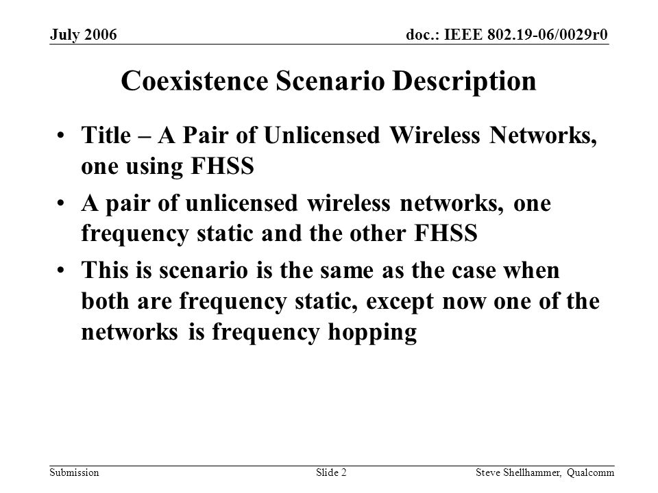 doc.: IEEE /0029r0 Submission July 2006 Steve Shellhammer, QualcommSlide 2 Coexistence Scenario Description Title – A Pair of Unlicensed Wireless Networks, one using FHSS A pair of unlicensed wireless networks, one frequency static and the other FHSS This is scenario is the same as the case when both are frequency static, except now one of the networks is frequency hopping