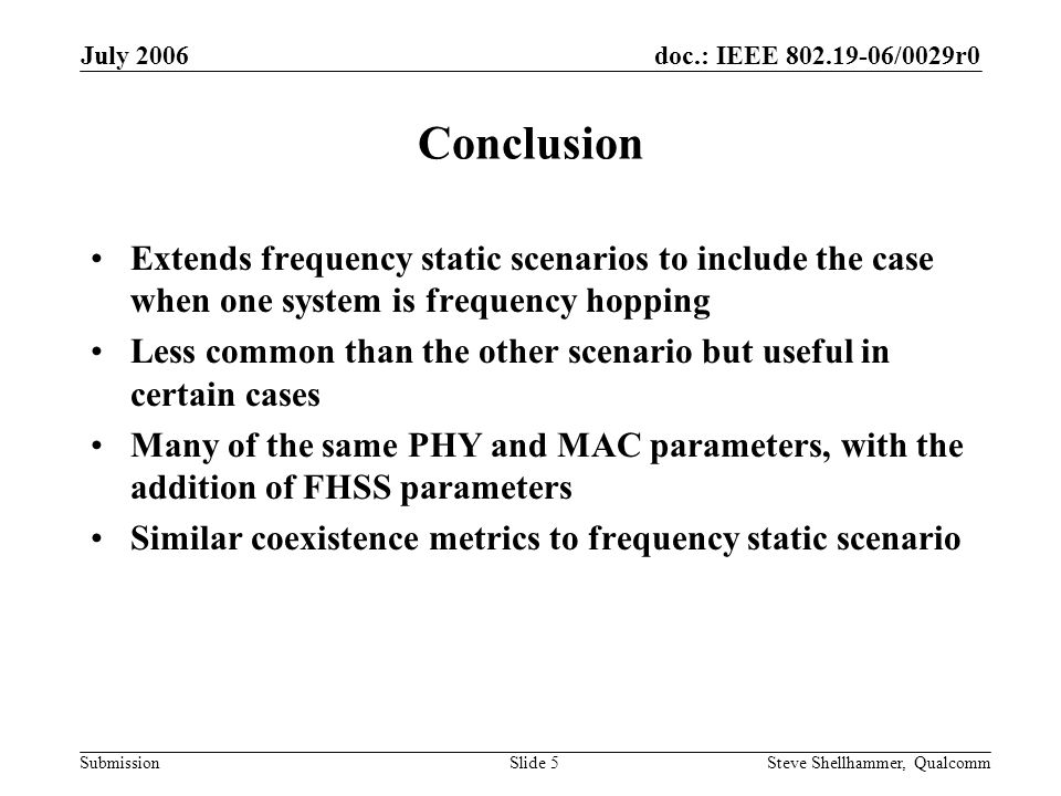 doc.: IEEE /0029r0 Submission July 2006 Steve Shellhammer, QualcommSlide 5 Conclusion Extends frequency static scenarios to include the case when one system is frequency hopping Less common than the other scenario but useful in certain cases Many of the same PHY and MAC parameters, with the addition of FHSS parameters Similar coexistence metrics to frequency static scenario
