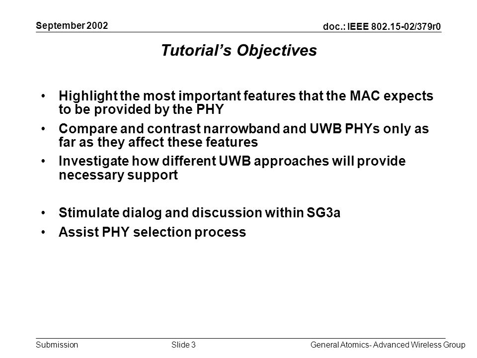 doc.: IEEE /379r0 Submission September 2002 General Atomics- Advanced Wireless GroupSlide 3 Tutorials Objectives Highlight the most important features that the MAC expects to be provided by the PHY Compare and contrast narrowband and UWB PHYs only as far as they affect these features Investigate how different UWB approaches will provide necessary support Stimulate dialog and discussion within SG3a Assist PHY selection process