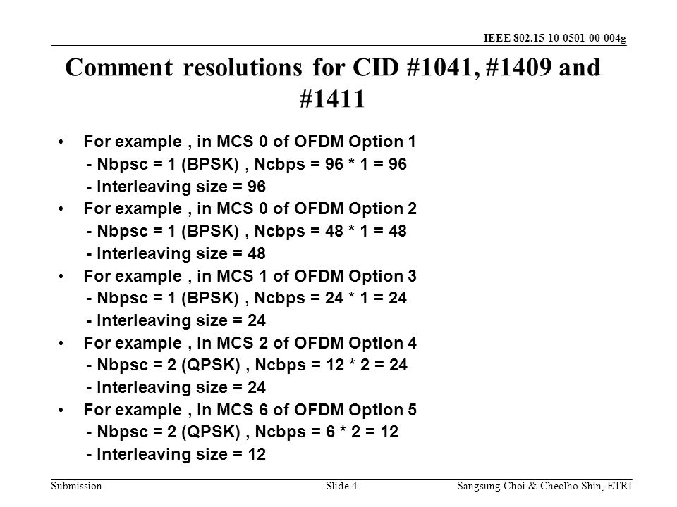 Submission Sangsung Choi & Cheolho Shin, ETRI IEEE g Comment resolutions for CID #1041, #1409 and #1411 Slide 4 For example, in MCS 0 of OFDM Option 1 - Nbpsc = 1 (BPSK), Ncbps = 96 * 1 = 96 - Interleaving size = 96 For example, in MCS 0 of OFDM Option 2 - Nbpsc = 1 (BPSK), Ncbps = 48 * 1 = 48 - Interleaving size = 48 For example, in MCS 1 of OFDM Option 3 - Nbpsc = 1 (BPSK), Ncbps = 24 * 1 = 24 - Interleaving size = 24 For example, in MCS 2 of OFDM Option 4 - Nbpsc = 2 (QPSK), Ncbps = 12 * 2 = 24 - Interleaving size = 24 For example, in MCS 6 of OFDM Option 5 - Nbpsc = 2 (QPSK), Ncbps = 6 * 2 = 12 - Interleaving size = 12
