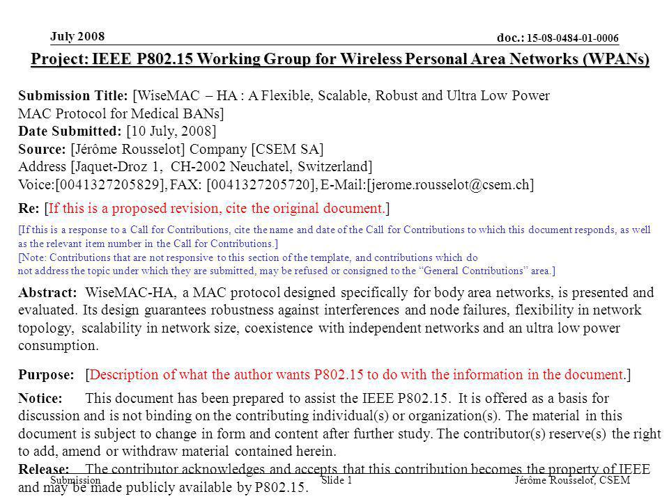 doc.: Submission July 2008 Jérôme Rousselot, CSEMSlide 1 Project: IEEE P Working Group for Wireless Personal Area Networks (WPANs) Submission Title: [WiseMAC – HA : A Flexible, Scalable, Robust and Ultra Low Power MAC Protocol for Medical BANs] Date Submitted: [10 July, 2008] Source: [Jérôme Rousselot] Company [CSEM SA] Address [Jaquet-Droz 1, CH-2002 Neuchatel, Switzerland] Voice:[ ], FAX: [ ], Re: [If this is a proposed revision, cite the original document.] [If this is a response to a Call for Contributions, cite the name and date of the Call for Contributions to which this document responds, as well as the relevant item number in the Call for Contributions.] [Note: Contributions that are not responsive to this section of the template, and contributions which do not address the topic under which they are submitted, may be refused or consigned to the General Contributions area.] Abstract:WiseMAC-HA, a MAC protocol designed specifically for body area networks, is presented and evaluated.