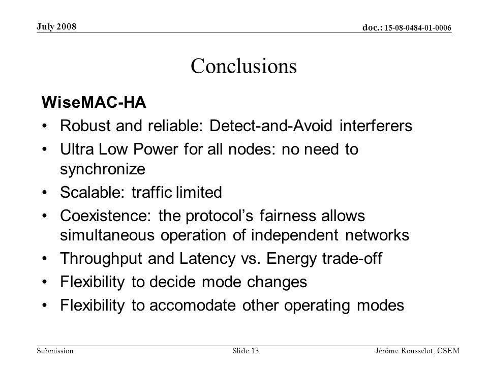 doc.: Submission July 2008 Jérôme Rousselot, CSEMSlide 13 Conclusions WiseMAC-HA Robust and reliable: Detect-and-Avoid interferers Ultra Low Power for all nodes: no need to synchronize Scalable: traffic limited Coexistence: the protocols fairness allows simultaneous operation of independent networks Throughput and Latency vs.
