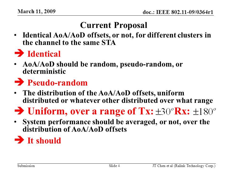 doc.: IEEE /0364r1 Submission March 11, 2009 JT Chen et al (Ralink Technology Corp.) Slide 4 Identical AoA/AoD offsets, or not, for different clusters in the channel to the same STA Identical AoA/AoD should be random, pseudo-random, or deterministic Pseudo-random The distribution of the AoA/AoD offsets, uniform distributed or whatever other distributed over what range Uniform, over a range of Tx: Rx: System performance should be averaged, or not, over the distribution of AoA/AoD offsets It should Current Proposal