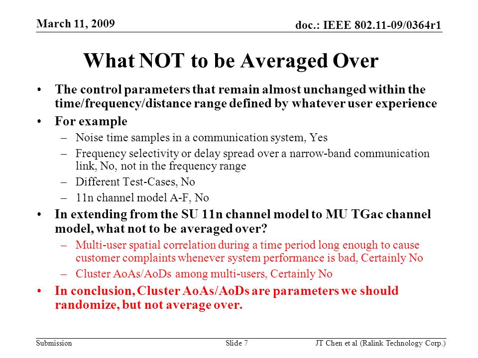 doc.: IEEE /0364r1 Submission March 11, 2009 JT Chen et al (Ralink Technology Corp.) Slide 7 The control parameters that remain almost unchanged within the time/frequency/distance range defined by whatever user experience For example –Noise time samples in a communication system, Yes –Frequency selectivity or delay spread over a narrow-band communication link, No, not in the frequency range –Different Test-Cases, No –11n channel model A-F, No In extending from the SU 11n channel model to MU TGac channel model, what not to be averaged over.