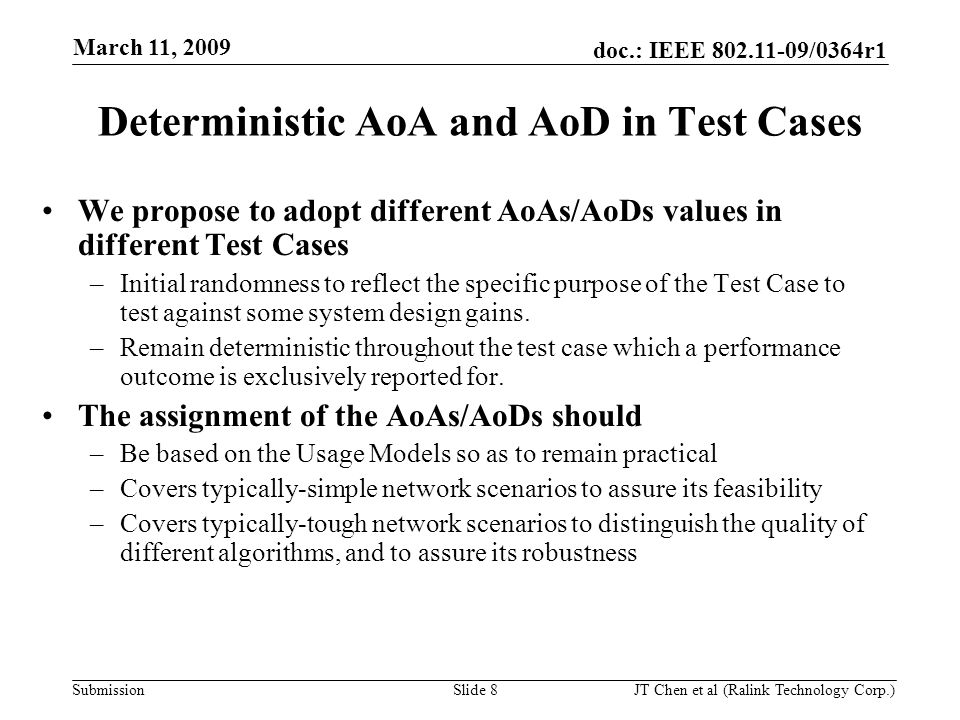 doc.: IEEE /0364r1 Submission March 11, 2009 JT Chen et al (Ralink Technology Corp.) Slide 8 Deterministic AoA and AoD in Test Cases We propose to adopt different AoAs/AoDs values in different Test Cases –Initial randomness to reflect the specific purpose of the Test Case to test against some system design gains.