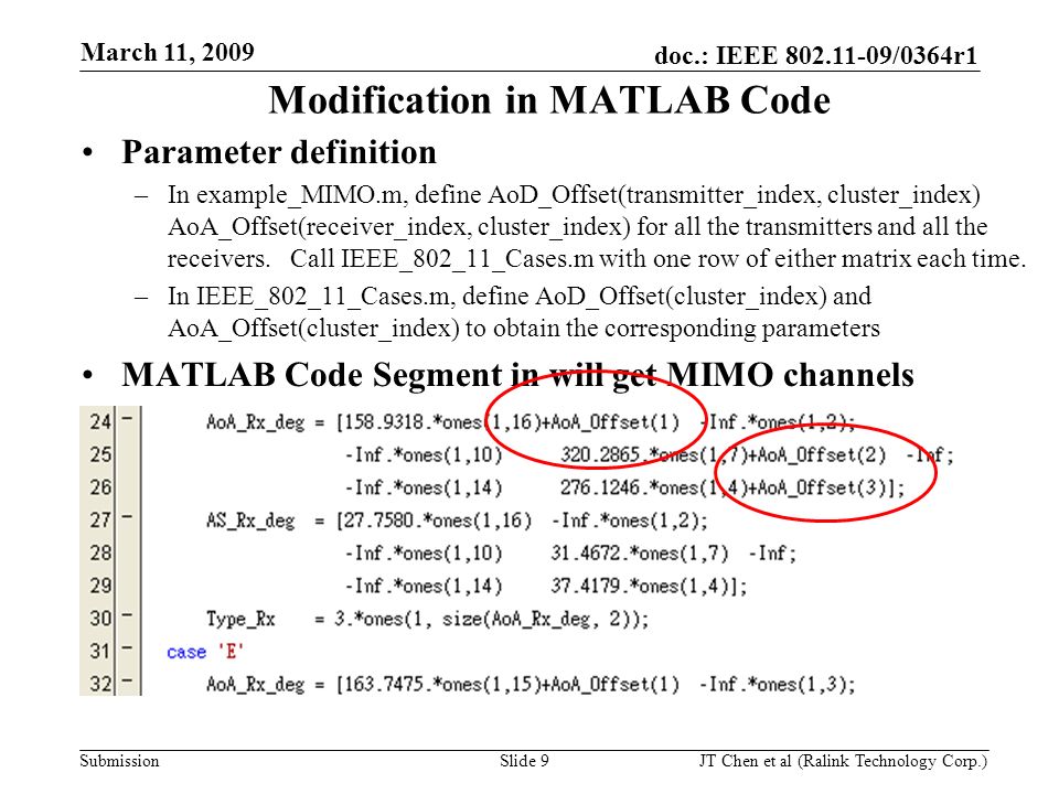 doc.: IEEE /0364r1 Submission March 11, 2009 JT Chen et al (Ralink Technology Corp.) Slide 9 Modification in MATLAB Code Parameter definition –In example_MIMO.m, define AoD_Offset(transmitter_index, cluster_index) AoA_Offset(receiver_index, cluster_index) for all the transmitters and all the receivers.