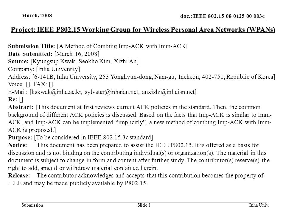 doc.: IEEE c Submission March, 2008 Inha Univ.Slide 1 Project: IEEE P Working Group for Wireless Personal Area Networks (WPANs) Submission Title: [A Method of Combing Imp-ACK with Imm-ACK] Date Submitted: [March 16, 2008] Source: [Kyungsup Kwak, Seokho Kim, Xizhi An] Company: [Inha University] Address: [6-141B, Inha University, 253 Yonghyun-dong, Nam-gu, Incheon, , Republic of Korea] Voice: [], FAX: [],    Re: [] Abstract: [This document at first reviews current ACK policies in the standard.