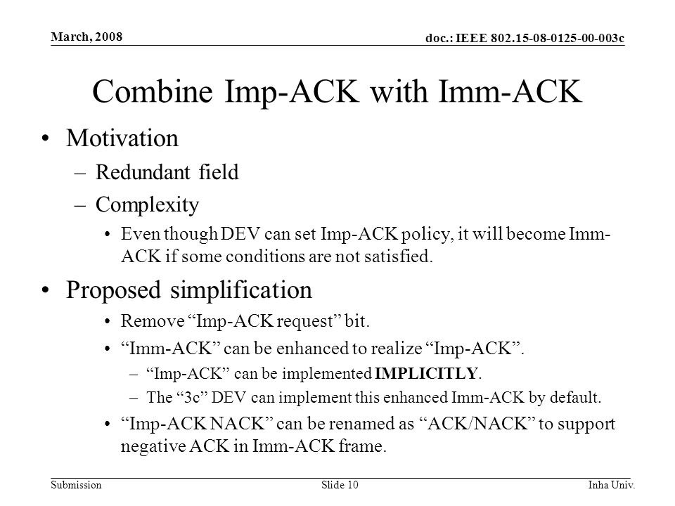 doc.: IEEE c Submission March, 2008 Inha Univ.Slide 10 Combine Imp-ACK with Imm-ACK Motivation –Redundant field –Complexity Even though DEV can set Imp-ACK policy, it will become Imm- ACK if some conditions are not satisfied.
