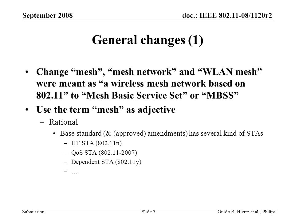 doc.: IEEE /1120r2 Submission General changes (1) Change mesh, mesh network and WLAN mesh were meant as a wireless mesh network based on to Mesh Basic Service Set or MBSS Use the term mesh as adjective –Rational Base standard (& (approved) amendments) has several kind of STAs –HT STA (802.11n) –QoS STA ( ) –Dependent STA (802.11y) –… September 2008 Guido R.