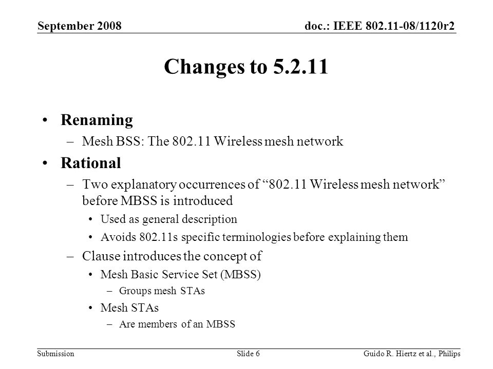 doc.: IEEE /1120r2 Submission Changes to Renaming –Mesh BSS: The Wireless mesh network Rational –Two explanatory occurrences of Wireless mesh network before MBSS is introduced Used as general description Avoids s specific terminologies before explaining them –Clause introduces the concept of Mesh Basic Service Set (MBSS) –Groups mesh STAs Mesh STAs –Are members of an MBSS September 2008 Guido R.