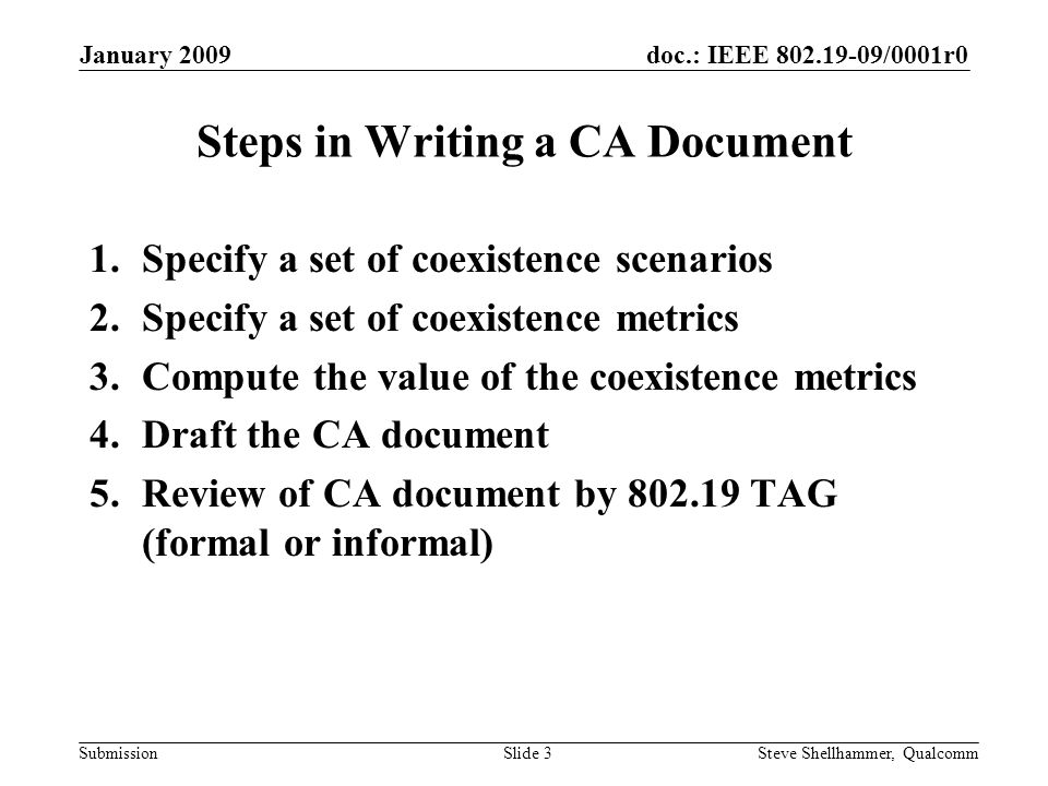 doc.: IEEE /0001r0 Submission January 2009 Steve Shellhammer, QualcommSlide 3 Steps in Writing a CA Document 1.Specify a set of coexistence scenarios 2.Specify a set of coexistence metrics 3.Compute the value of the coexistence metrics 4.Draft the CA document 5.Review of CA document by TAG (formal or informal)