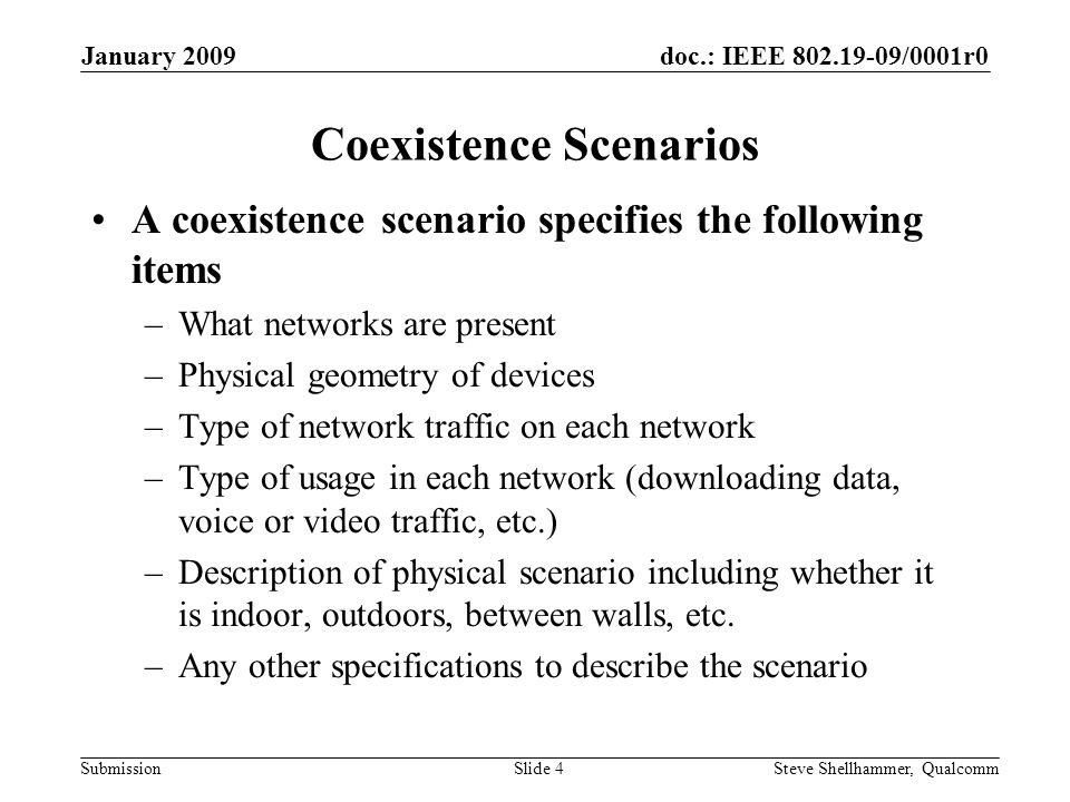 doc.: IEEE /0001r0 Submission January 2009 Steve Shellhammer, QualcommSlide 4 Coexistence Scenarios A coexistence scenario specifies the following items –What networks are present –Physical geometry of devices –Type of network traffic on each network –Type of usage in each network (downloading data, voice or video traffic, etc.) –Description of physical scenario including whether it is indoor, outdoors, between walls, etc.