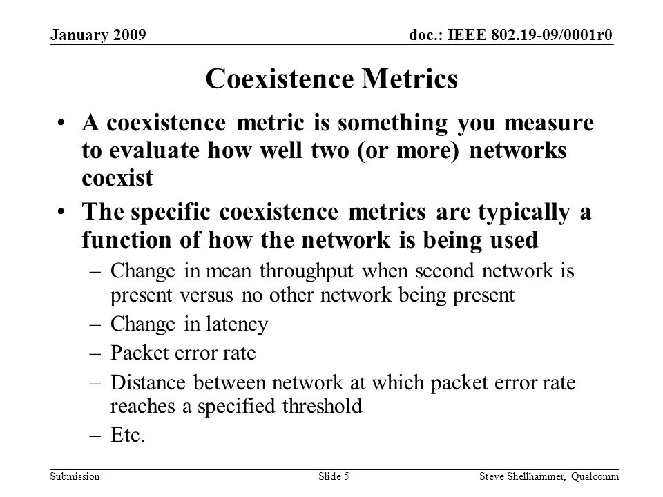 doc.: IEEE /0001r0 Submission January 2009 Steve Shellhammer, QualcommSlide 5 Coexistence Metrics A coexistence metric is something you measure to evaluate how well two (or more) networks coexist The specific coexistence metrics are typically a function of how the network is being used –Change in mean throughput when second network is present versus no other network being present –Change in latency –Packet error rate –Distance between network at which packet error rate reaches a specified threshold –Etc.