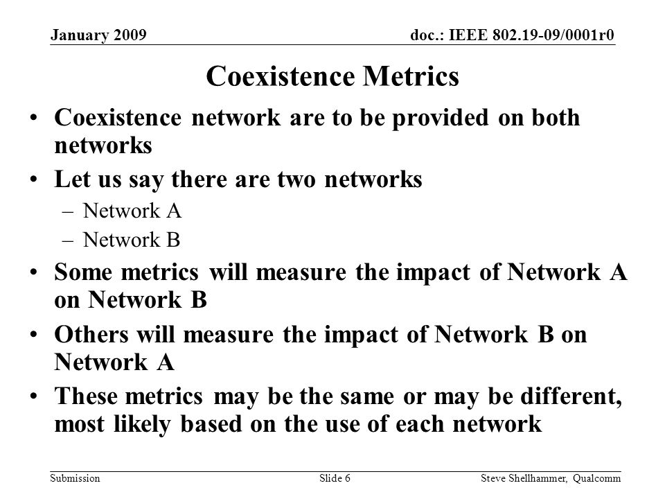 doc.: IEEE /0001r0 Submission January 2009 Steve Shellhammer, QualcommSlide 6 Coexistence Metrics Coexistence network are to be provided on both networks Let us say there are two networks –Network A –Network B Some metrics will measure the impact of Network A on Network B Others will measure the impact of Network B on Network A These metrics may be the same or may be different, most likely based on the use of each network