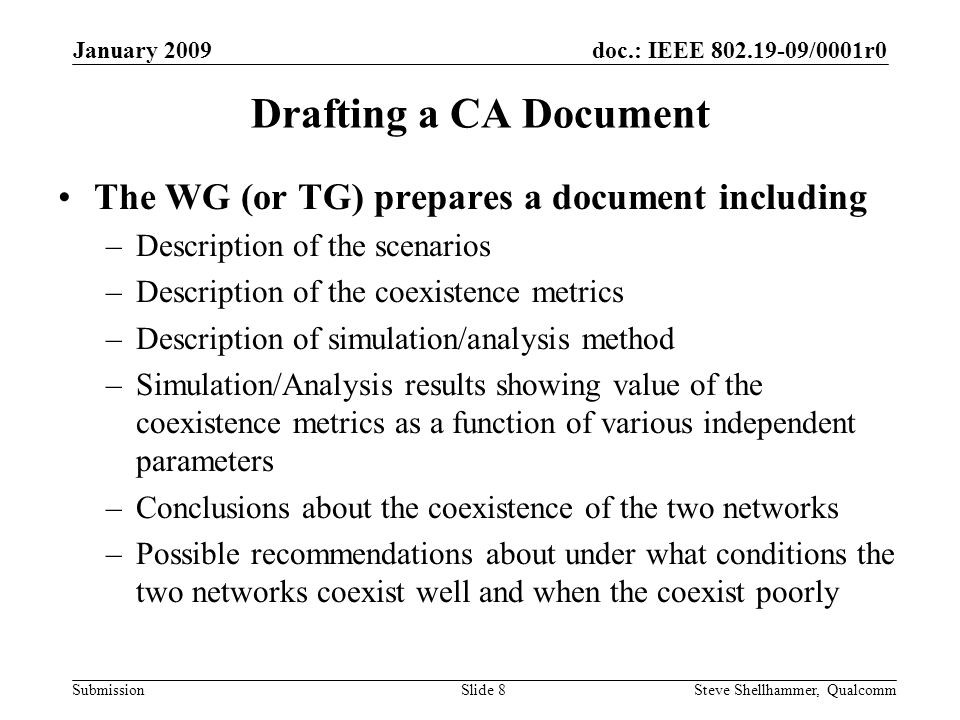 doc.: IEEE /0001r0 Submission January 2009 Steve Shellhammer, QualcommSlide 8 Drafting a CA Document The WG (or TG) prepares a document including –Description of the scenarios –Description of the coexistence metrics –Description of simulation/analysis method –Simulation/Analysis results showing value of the coexistence metrics as a function of various independent parameters –Conclusions about the coexistence of the two networks –Possible recommendations about under what conditions the two networks coexist well and when the coexist poorly