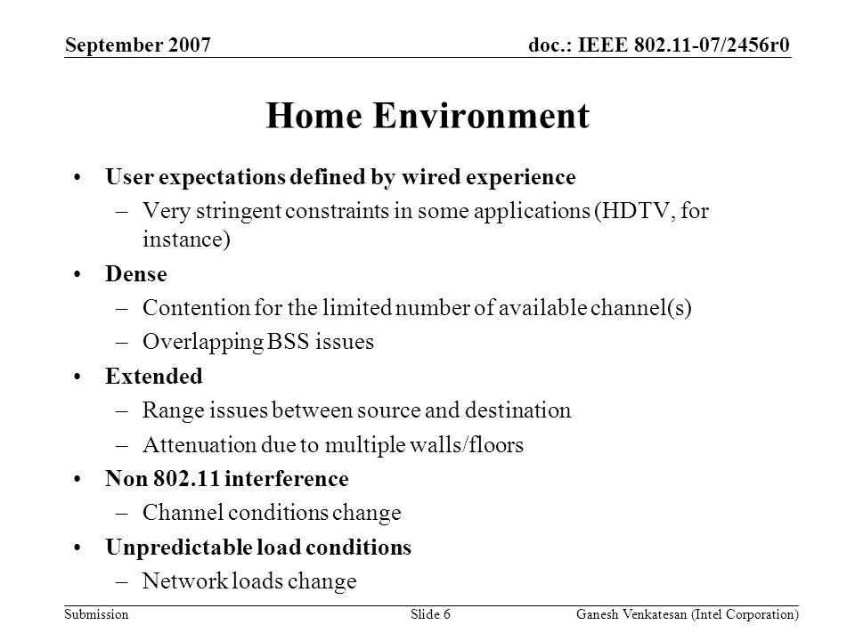 doc.: IEEE /2456r0 Submission Home Environment User expectations defined by wired experience –Very stringent constraints in some applications (HDTV, for instance) Dense –Contention for the limited number of available channel(s) –Overlapping BSS issues Extended –Range issues between source and destination –Attenuation due to multiple walls/floors Non interference –Channel conditions change Unpredictable load conditions –Network loads change September 2007 Ganesh Venkatesan (Intel Corporation)Slide 6